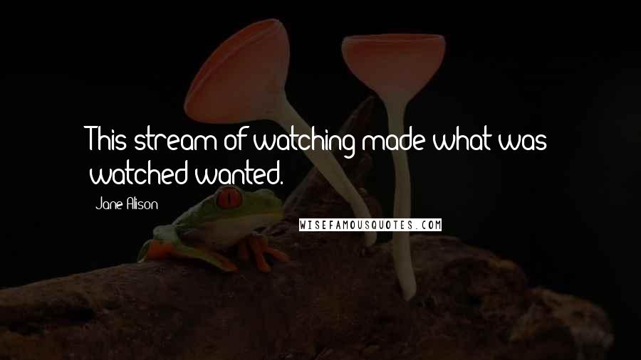 Jane Alison quotes: This stream of watching made what was watched wanted.