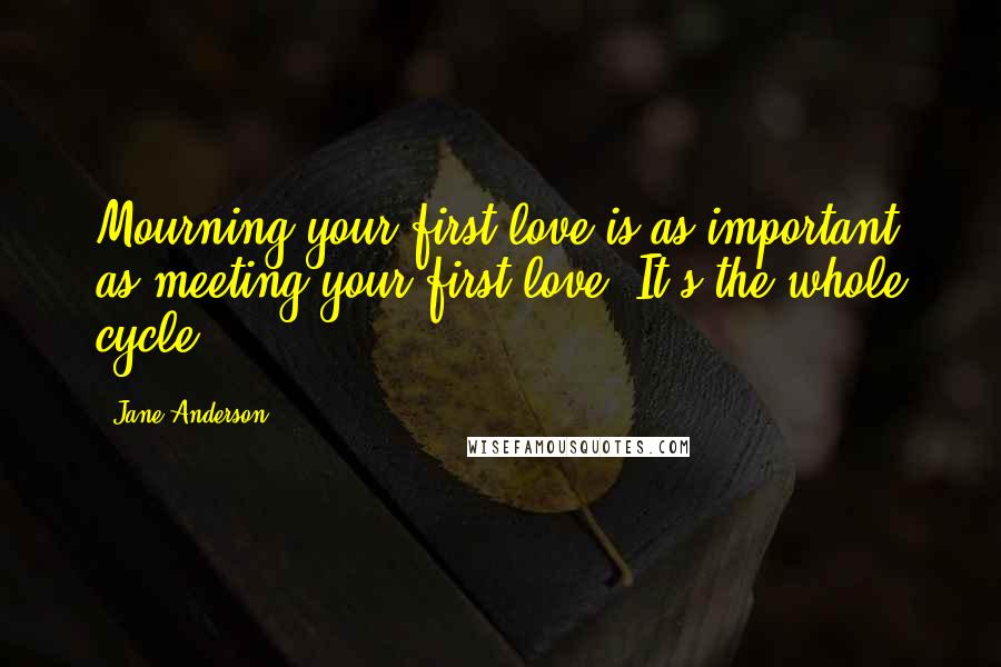 Jane Anderson quotes: Mourning your first love is as important as meeting your first love. It's the whole cycle. Jane Anderson quotes: Mourning your first love is as important as meeting your first love. It's the whole cycle.