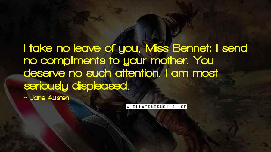 Jane Austen quotes: I take no leave of you, Miss Bennet: I send no compliments to your mother. You deserve no such attention. I am most seriously displeased.