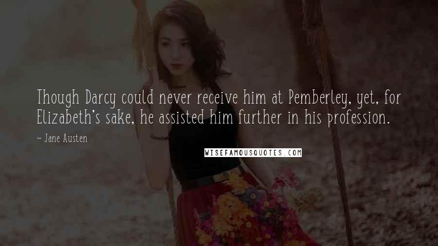 Jane Austen quotes: Though Darcy could never receive him at Pemberley, yet, for Elizabeth's sake, he assisted him further in his profession.