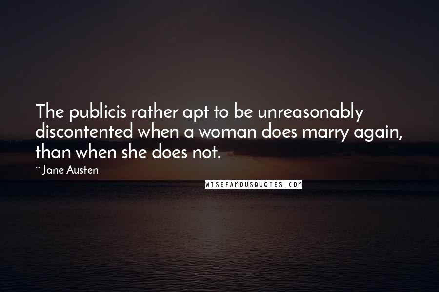 Jane Austen quotes: The publicis rather apt to be unreasonably discontented when a woman does marry again, than when she does not.