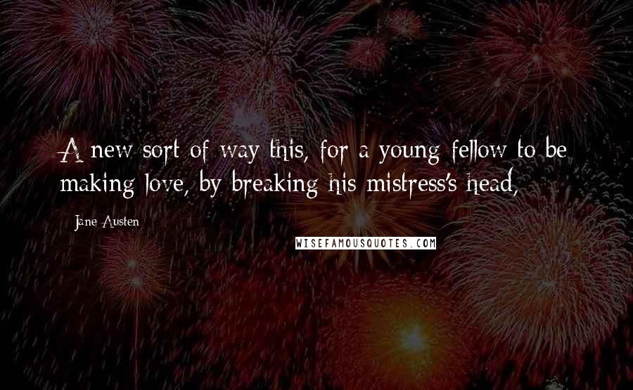 Jane Austen quotes: A new sort of way this, for a young fellow to be making love, by breaking his mistress's head,