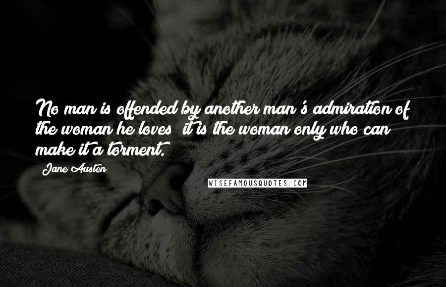 Jane Austen quotes: No man is offended by another man's admiration of the woman he loves; it is the woman only who can make it a torment.