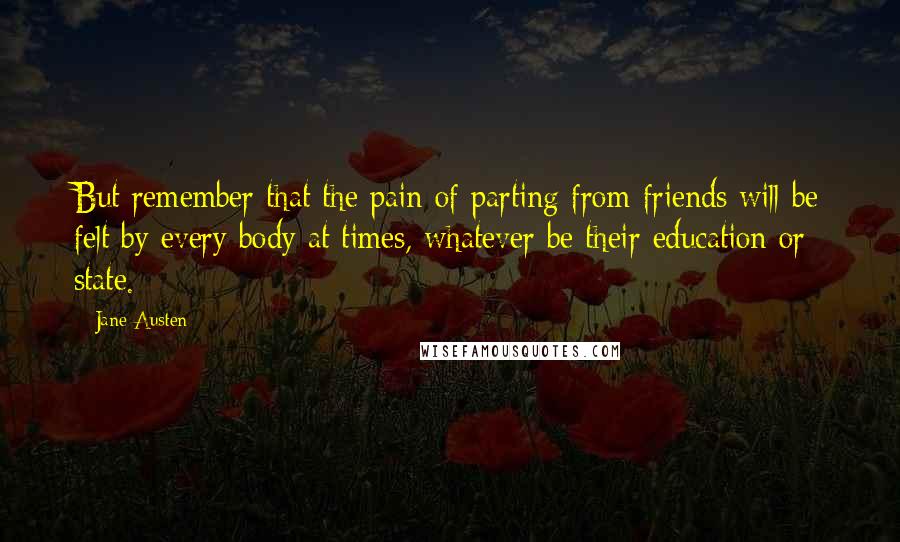 Jane Austen quotes: But remember that the pain of parting from friends will be felt by every body at times, whatever be their education or state.