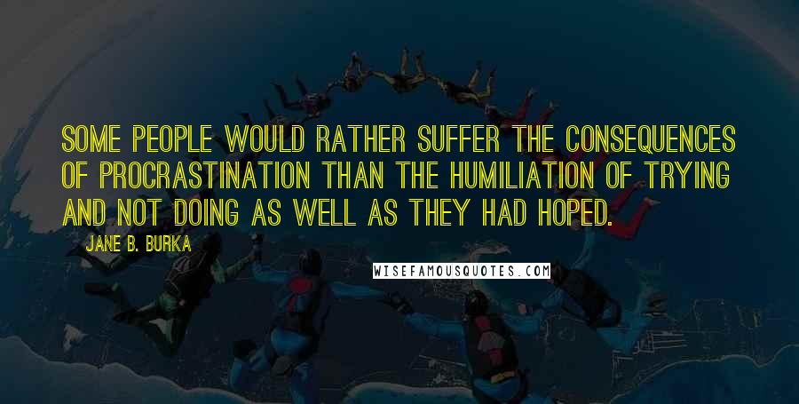 Jane B. Burka quotes: Some people would rather suffer the consequences of procrastination than the humiliation of trying and not doing as well as they had hoped.