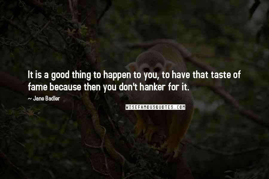 Jane Badler quotes: It is a good thing to happen to you, to have that taste of fame because then you don't hanker for it. Jane Badler quotes: It is a good thing to happen to you, to have that taste of fame because then you don't hanker for it.