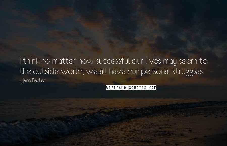 Jane Badler quotes: I think no matter how successful our lives may seem to the outside world, we all have our personal struggles.