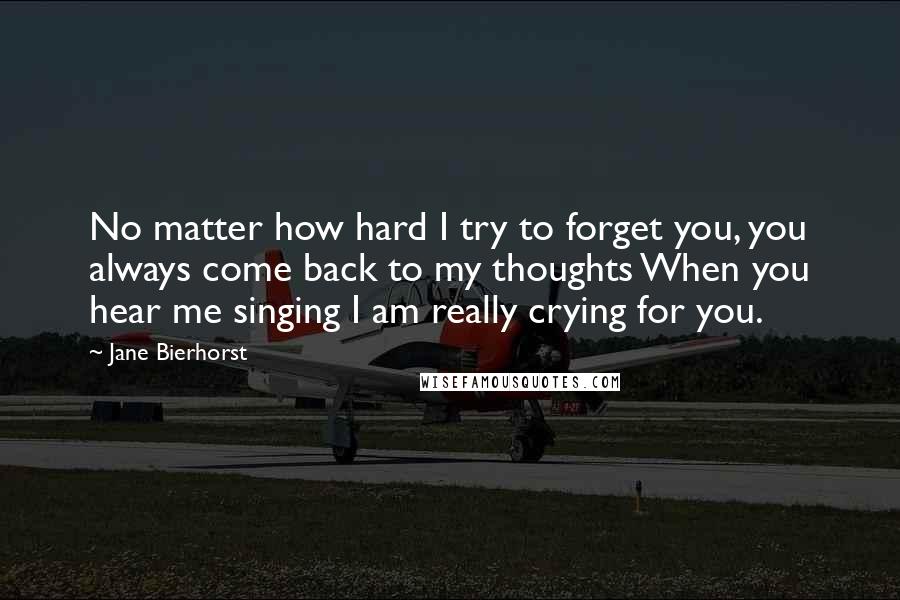 Jane Bierhorst quotes: No matter how hard I try to forget you, you always come back to my thoughts When you hear me singing I am really crying for you.