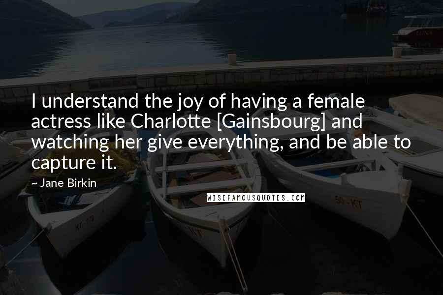 Jane Birkin quotes: I understand the joy of having a female actress like Charlotte [Gainsbourg] and watching her give everything, and be able to capture it.
