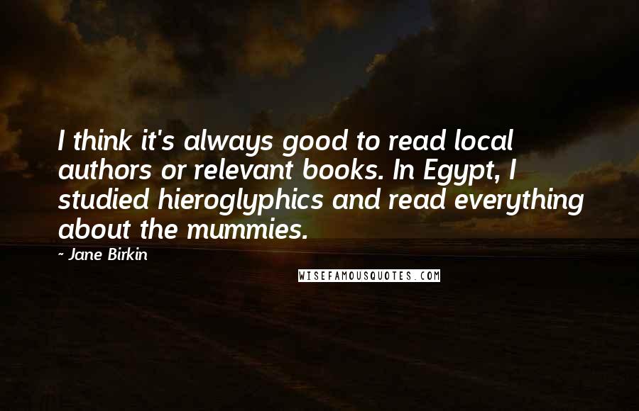 Jane Birkin quotes: I think it's always good to read local authors or relevant books. In Egypt, I studied hieroglyphics and read everything about the mummies.