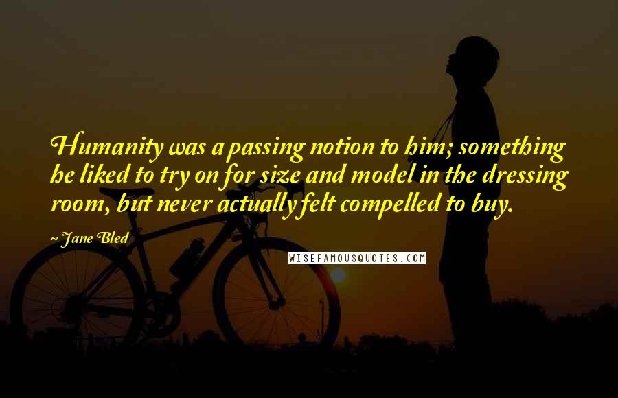 Jane Bled quotes: Humanity was a passing notion to him; something he liked to try on for size and model in the dressing room, but never actually felt compelled to buy. Jane Bled quotes: Humanity was a passing notion to him; something he liked to try on for size and model in the dressing room, but never actually felt compelled to buy.