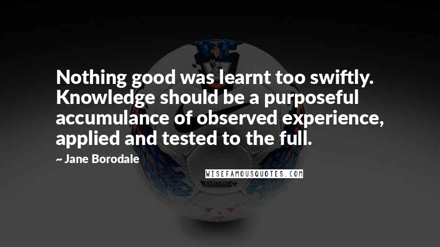 Jane Borodale quotes: Nothing good was learnt too swiftly. Knowledge should be a purposeful accumulance of observed experience, applied and tested to the full. Jane Borodale quotes: Nothing good was learnt too swiftly. Knowledge should be a purposeful accumulance of observed experience, applied and tested to the full.