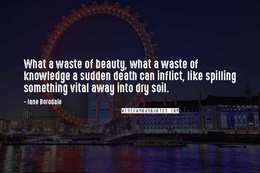 Jane Borodale quotes: What a waste of beauty, what a waste of knowledge a sudden death can inflict, like spilling something vital away into dry soil.