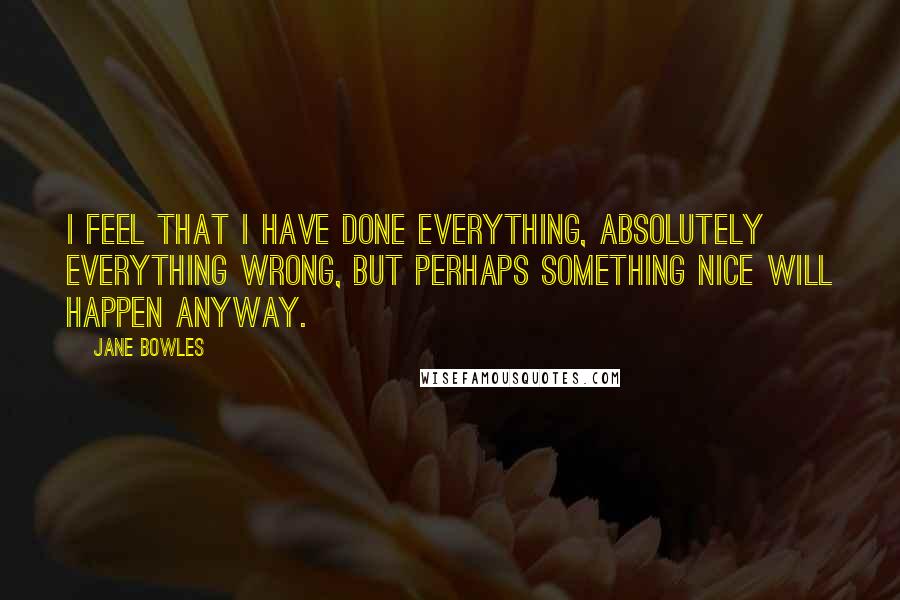 Jane Bowles quotes: I feel that I have done everything, absolutely everything wrong, but perhaps something nice will happen anyway.