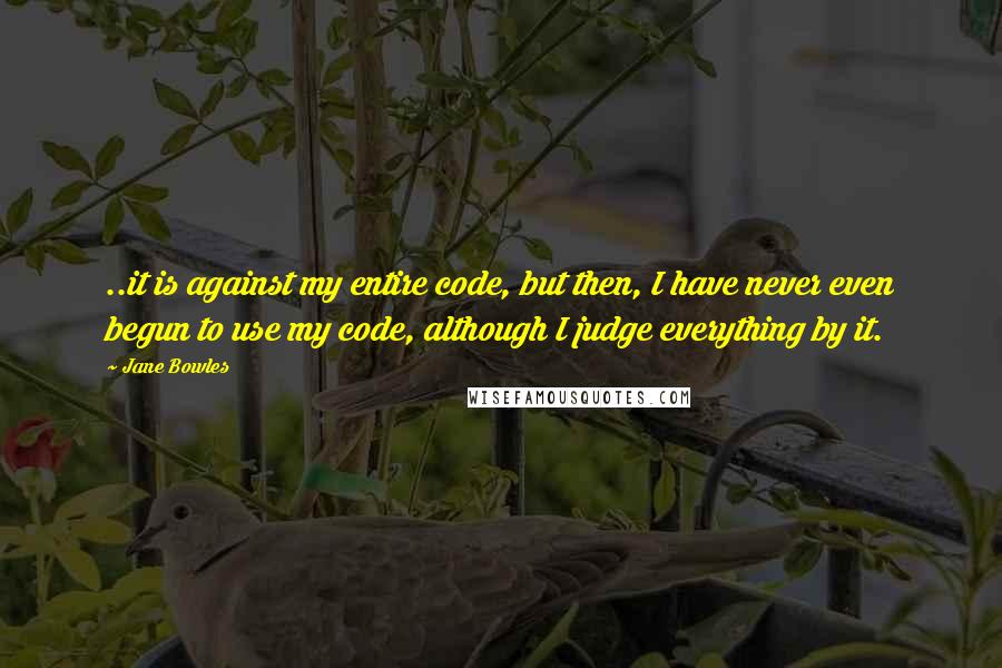 Jane Bowles quotes: ..it is against my entire code, but then, I have never even begun to use my code, although I judge everything by it. Jane Bowles quotes: ..it is against my entire code, but then, I have never even begun to use my code, although I judge everything by it.