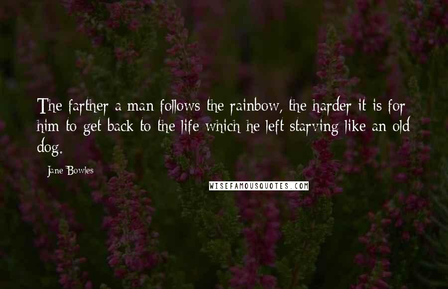 Jane Bowles quotes: The farther a man follows the rainbow, the harder it is for him to get back to the life which he left starving like an old dog.
