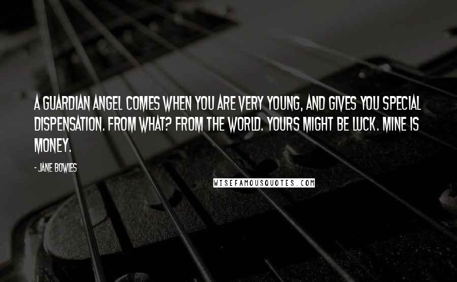 Jane Bowles quotes: A guardian angel comes when you are very young, and gives you special dispensation. From what? From the world. Yours might be luck. Mine is money. Jane Bowles quotes: A guardian angel comes when you are very young, and gives you special dispensation. From what? From the world. Yours might be luck. Mine is money.
