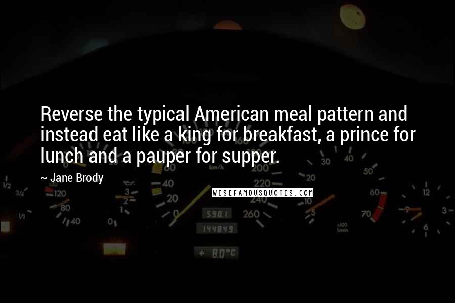 Jane Brody quotes: Reverse the typical American meal pattern and instead eat like a king for breakfast, a prince for lunch and a pauper for supper.