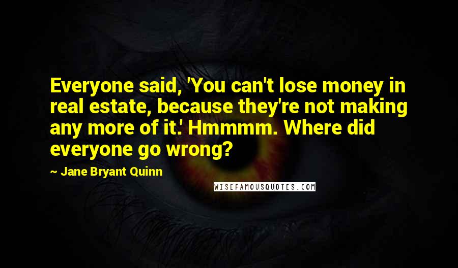 Jane Bryant Quinn quotes: Everyone said, 'You can't lose money in real estate, because they're not making any more of it.' Hmmmm. Where did everyone go wrong? Jane Bryant Quinn quotes: Everyone said, 'You can't lose money in real estate, because they're not making any more of it.' Hmmmm. Where did everyone go wrong?