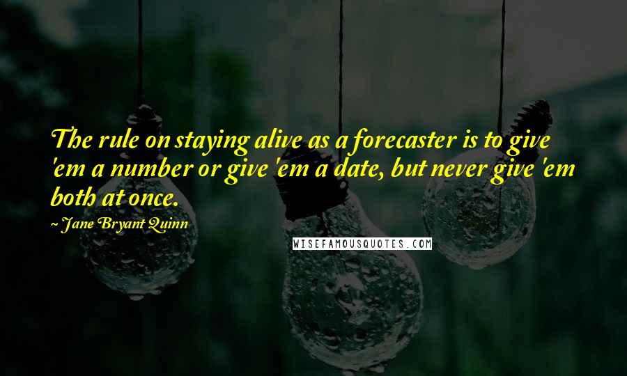 Jane Bryant Quinn quotes: The rule on staying alive as a forecaster is to give 'em a number or give 'em a date, but never give 'em both at once. Jane Bryant Quinn quotes: The rule on staying alive as a forecaster is to give 'em a number or give 'em a date, but never give 'em both at once.