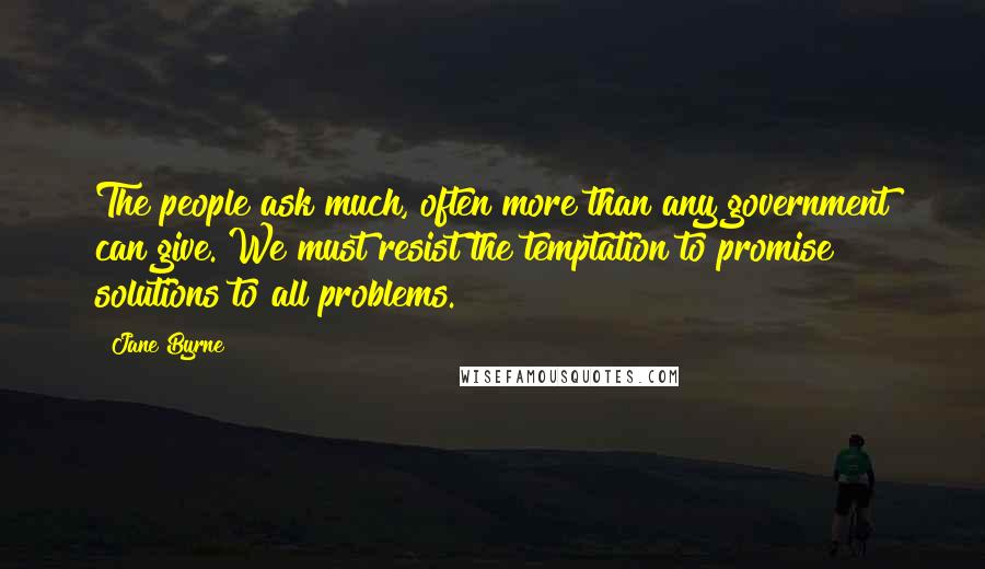 Jane Byrne quotes: The people ask much, often more than any government can give. We must resist the temptation to promise solutions to all problems. Jane Byrne quotes: The people ask much, often more than any government can give. We must resist the temptation to promise solutions to all problems.