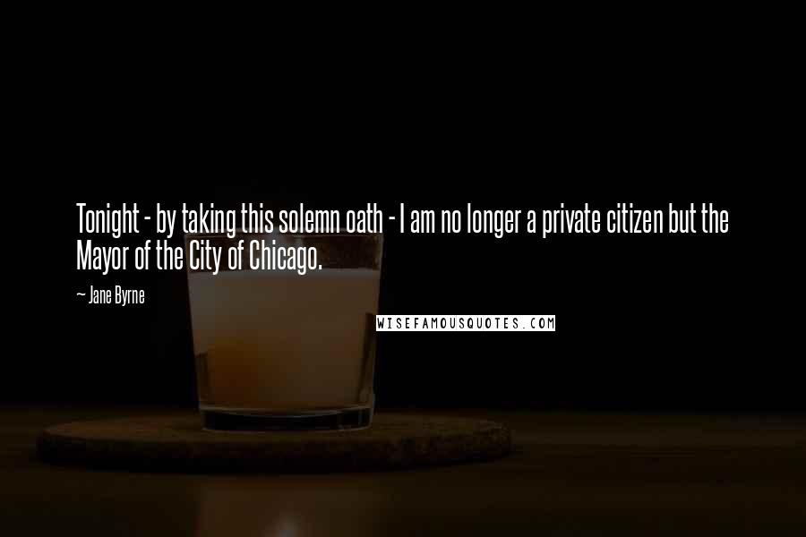 Jane Byrne quotes: Tonight - by taking this solemn oath - I am no longer a private citizen but the Mayor of the City of Chicago.