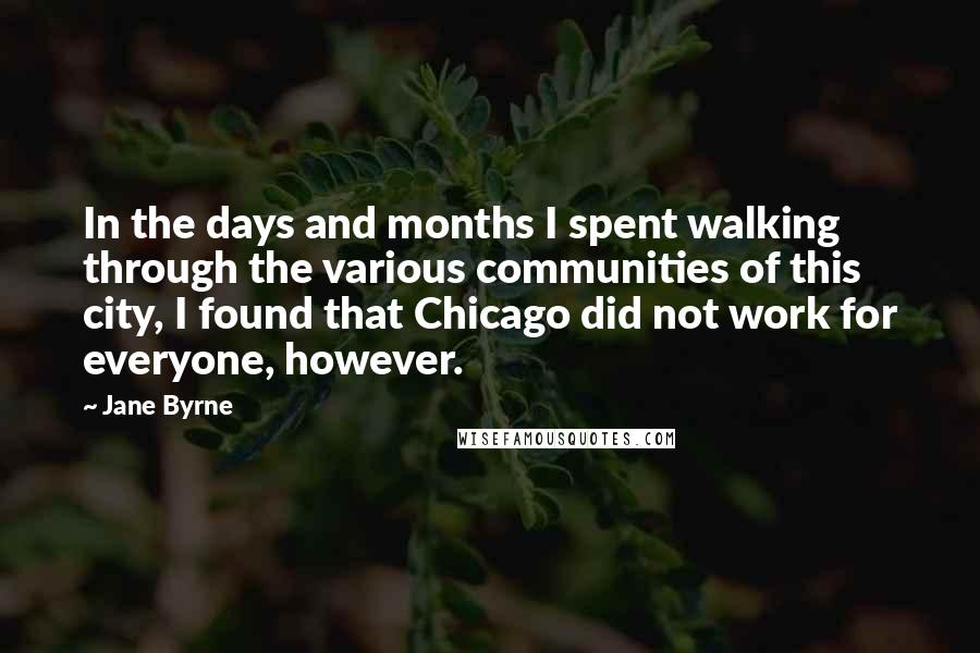 Jane Byrne quotes: In the days and months I spent walking through the various communities of this city, I found that Chicago did not work for everyone, however. Jane Byrne quotes: In the days and months I spent walking through the various communities of this city, I found that Chicago did not work for everyone, however.