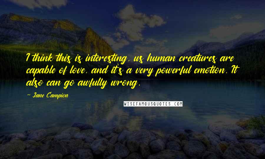 Jane Campion quotes: I think this is interesting, us human creatures are capable of love, and it's a very powerful emotion. It also can go awfully wrong.