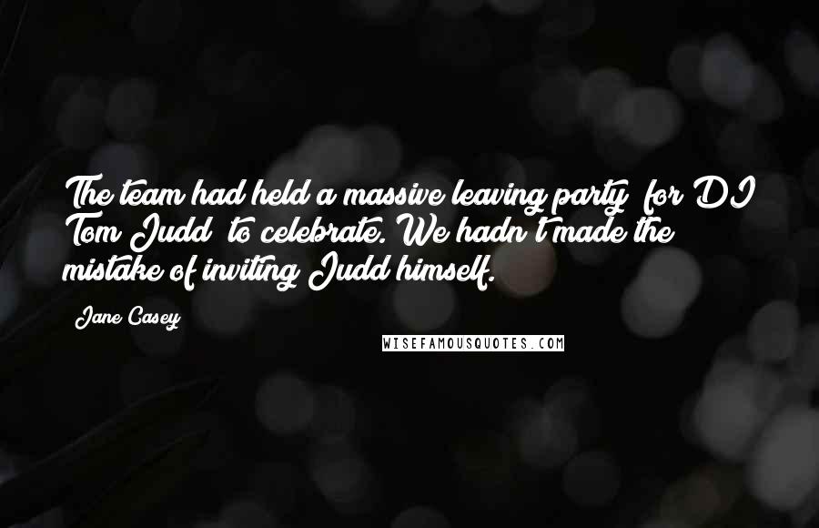 Jane Casey quotes: The team had held a massive leaving party (for DI Tom Judd) to celebrate. We hadn't made the mistake of inviting Judd himself. Jane Casey quotes: The team had held a massive leaving party (for DI Tom Judd) to celebrate. We hadn't made the mistake of inviting Judd himself.