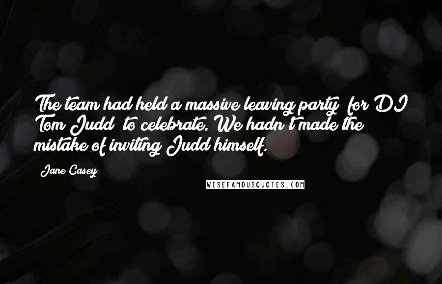 Jane Casey quotes: The team had held a massive leaving party (for DI Tom Judd) to celebrate. We hadn't made the mistake of inviting Judd himself.