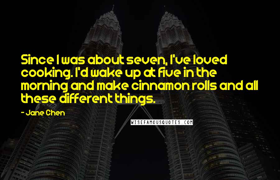 Jane Chen quotes: Since I was about seven, I've loved cooking. I'd wake up at five in the morning and make cinnamon rolls and all these different things. Jane Chen quotes: Since I was about seven, I've loved cooking. I'd wake up at five in the morning and make cinnamon rolls and all these different things.