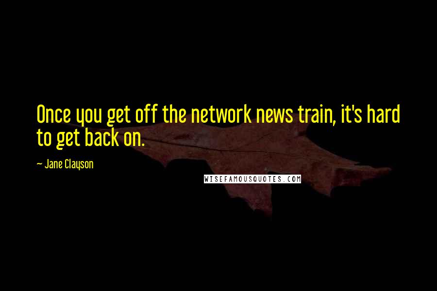 Jane Clayson quotes: Once you get off the network news train, it's hard to get back on.