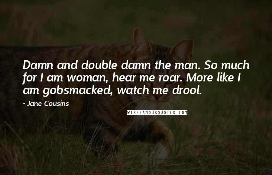 Jane Cousins quotes: Damn and double damn the man. So much for I am woman, hear me roar. More like I am gobsmacked, watch me drool. Jane Cousins quotes: Damn and double damn the man. So much for I am woman, hear me roar. More like I am gobsmacked, watch me drool.