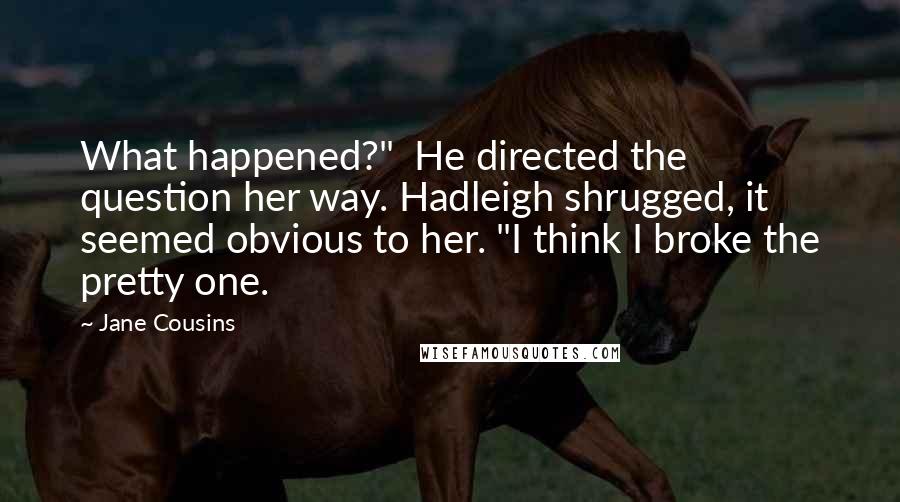 Jane Cousins quotes: What happened?" He directed the question her way. Hadleigh shrugged, it seemed obvious to her. "I think I broke the pretty one. Jane Cousins quotes: What happened?" He directed the question her way. Hadleigh shrugged, it seemed obvious to her. "I think I broke the pretty one.
