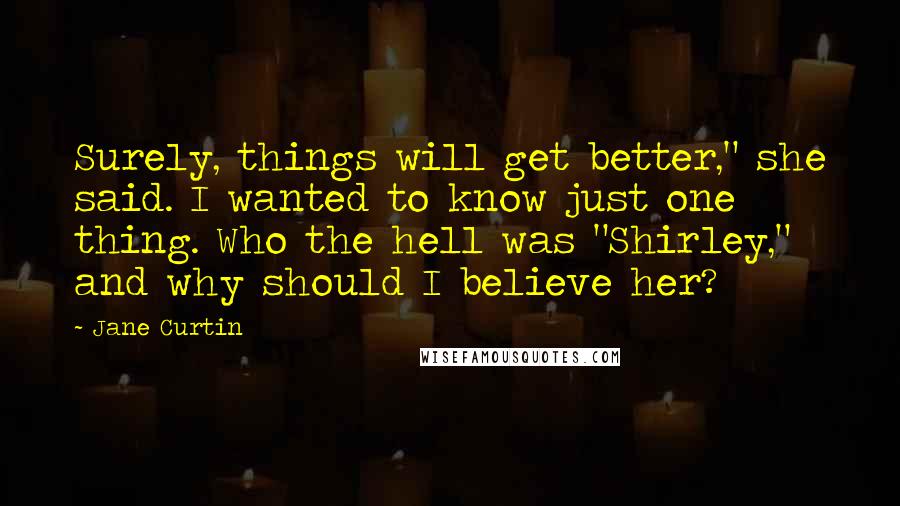 Jane Curtin quotes: Surely, things will get better," she said. I wanted to know just one thing. Who the hell was "Shirley," and why should I believe her?