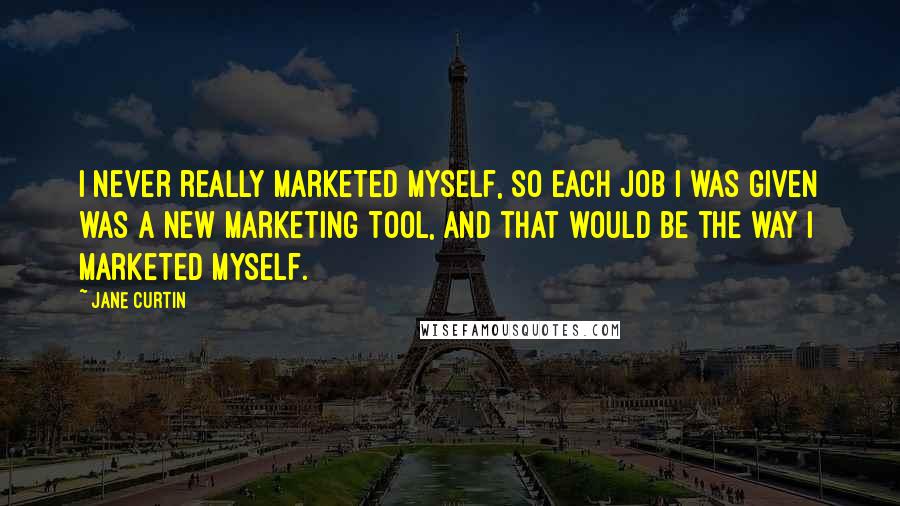 Jane Curtin quotes: I never really marketed myself, so each job I was given was a new marketing tool, and that would be the way I marketed myself.