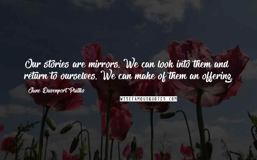 Jane Davenport Platko quotes: Our stories are mirrors. We can look into them and return to ourselves. We can make of them an offering.