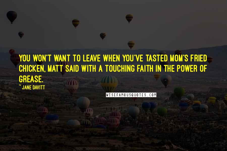 Jane Davitt quotes: You won't want to leave when you've tasted Mom's fried chicken, Matt said with a touching faith in the power of grease. Jane Davitt quotes: You won't want to leave when you've tasted Mom's fried chicken, Matt said with a touching faith in the power of grease.