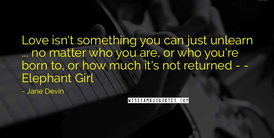 Jane Devin quotes: Love isn't something you can just unlearn ... no matter who you are, or who you're born to, or how much it's not returned - - Elephant Girl