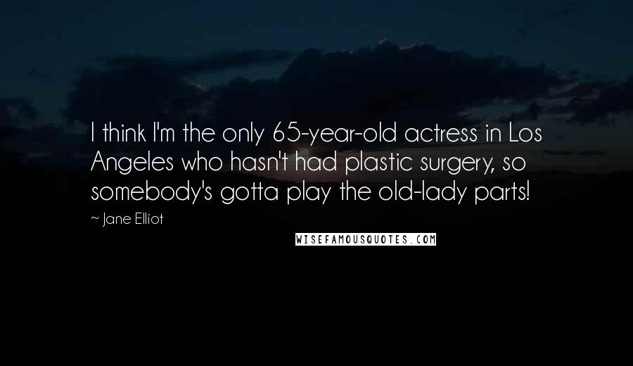 Jane Elliot quotes: I think I'm the only 65-year-old actress in Los Angeles who hasn't had plastic surgery, so somebody's gotta play the old-lady parts! Jane Elliot quotes: I think I'm the only 65-year-old actress in Los Angeles who hasn't had plastic surgery, so somebody's gotta play the old-lady parts!