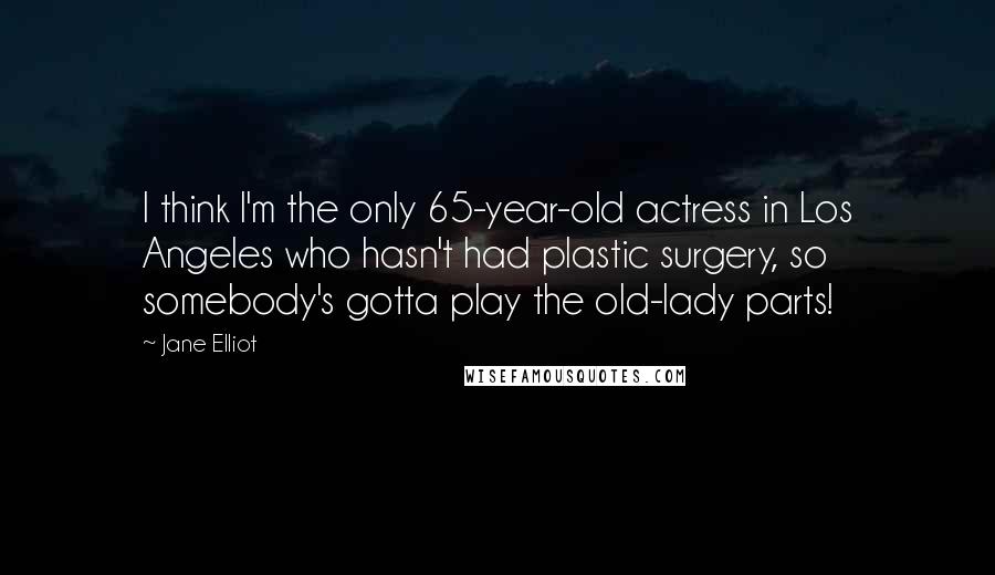 Jane Elliot quotes: I think I'm the only 65-year-old actress in Los Angeles who hasn't had plastic surgery, so somebody's gotta play the old-lady parts!