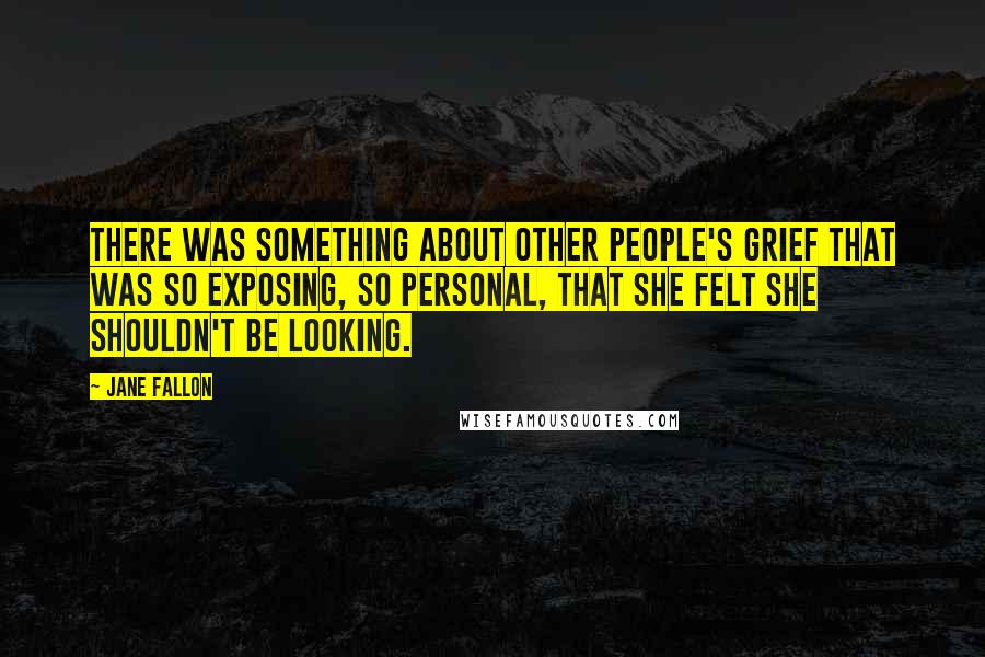 Jane Fallon quotes: There was something about other people's grief that was so exposing, so personal, that she felt she shouldn't be looking. Jane Fallon quotes: There was something about other people's grief that was so exposing, so personal, that she felt she shouldn't be looking.