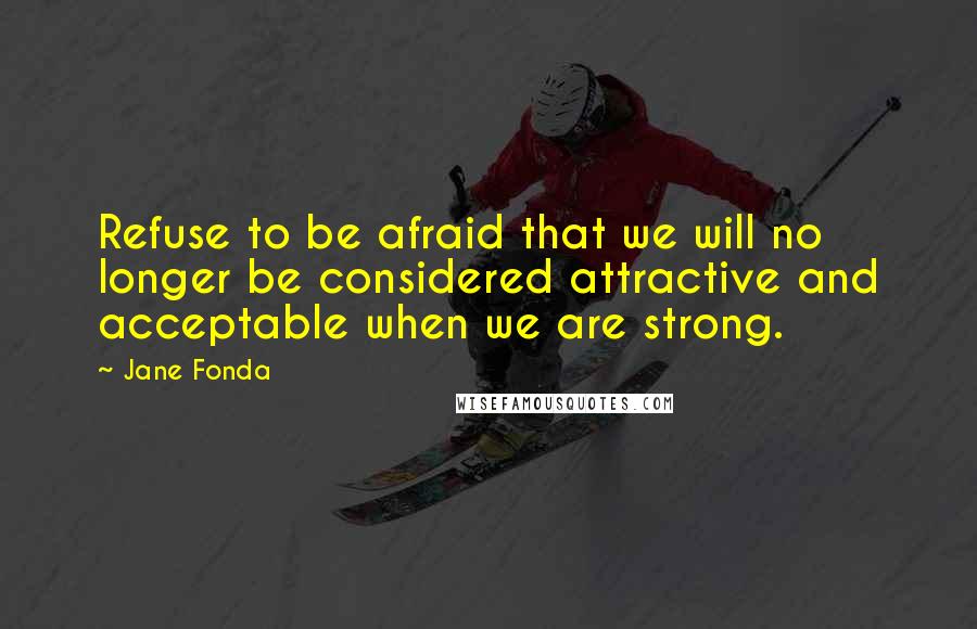 Jane Fonda quotes: Refuse to be afraid that we will no longer be considered attractive and acceptable when we are strong.