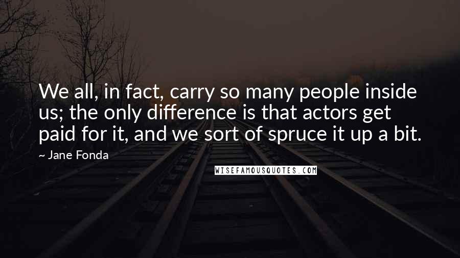 Jane Fonda quotes: We all, in fact, carry so many people inside us; the only difference is that actors get paid for it, and we sort of spruce it up a bit.