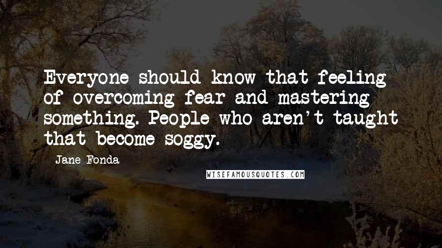 Jane Fonda quotes: Everyone should know that feeling of overcoming fear and mastering something. People who aren't taught that become soggy.