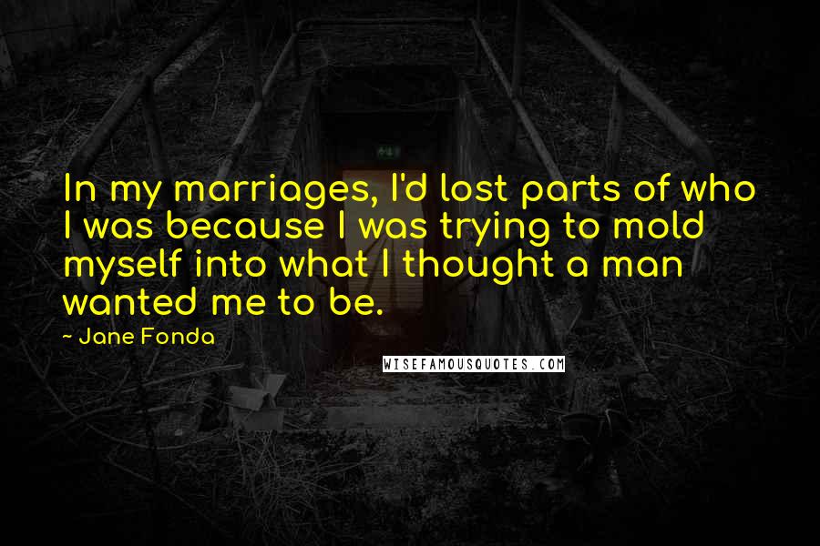 Jane Fonda quotes: In my marriages, I'd lost parts of who I was because I was trying to mold myself into what I thought a man wanted me to be.