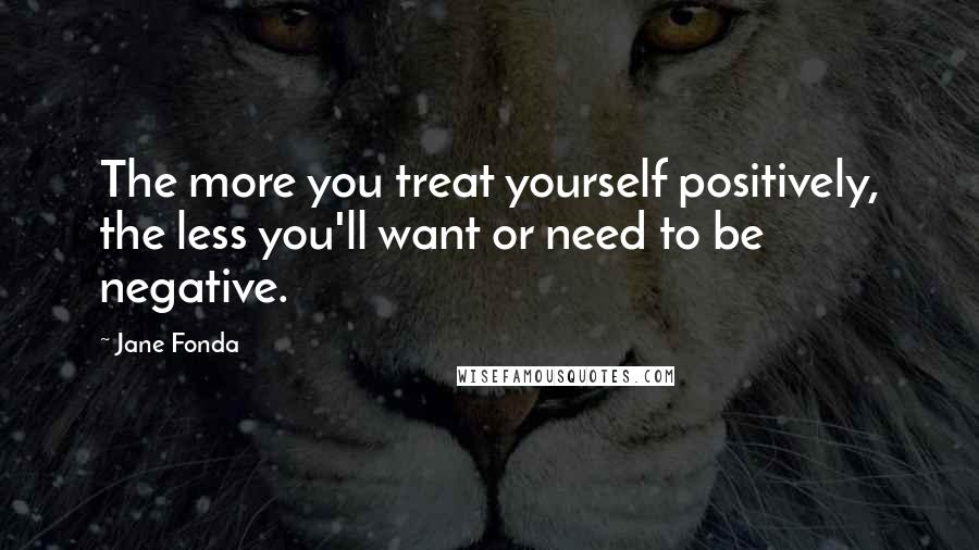 Jane Fonda quotes: The more you treat yourself positively, the less you'll want or need to be negative.