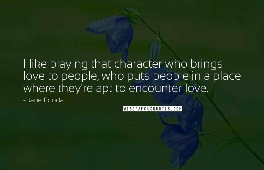 Jane Fonda quotes: I like playing that character who brings love to people, who puts people in a place where they're apt to encounter love.