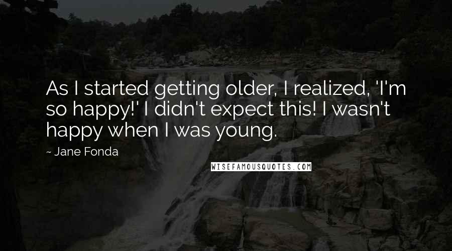 Jane Fonda quotes: As I started getting older, I realized, 'I'm so happy!' I didn't expect this! I wasn't happy when I was young.