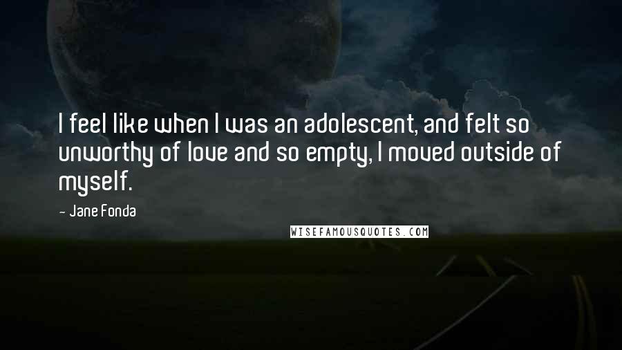 Jane Fonda quotes: I feel like when I was an adolescent, and felt so unworthy of love and so empty, I moved outside of myself.